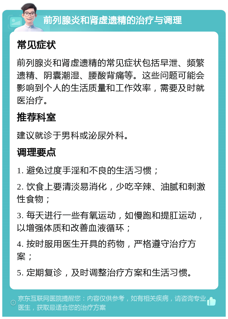 前列腺炎和肾虚遗精的治疗与调理 常见症状 前列腺炎和肾虚遗精的常见症状包括早泄、频繁遗精、阴囊潮湿、腰酸背痛等。这些问题可能会影响到个人的生活质量和工作效率，需要及时就医治疗。 推荐科室 建议就诊于男科或泌尿外科。 调理要点 1. 避免过度手淫和不良的生活习惯； 2. 饮食上要清淡易消化，少吃辛辣、油腻和刺激性食物； 3. 每天进行一些有氧运动，如慢跑和提肛运动，以增强体质和改善血液循环； 4. 按时服用医生开具的药物，严格遵守治疗方案； 5. 定期复诊，及时调整治疗方案和生活习惯。