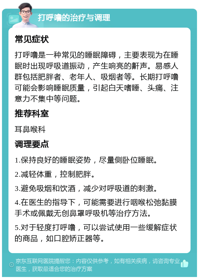 打呼噜的治疗与调理 常见症状 打呼噜是一种常见的睡眠障碍，主要表现为在睡眠时出现呼吸道振动，产生响亮的鼾声。易感人群包括肥胖者、老年人、吸烟者等。长期打呼噜可能会影响睡眠质量，引起白天嗜睡、头痛、注意力不集中等问题。 推荐科室 耳鼻喉科 调理要点 1.保持良好的睡眠姿势，尽量侧卧位睡眠。 2.减轻体重，控制肥胖。 3.避免吸烟和饮酒，减少对呼吸道的刺激。 4.在医生的指导下，可能需要进行咽喉松弛黏膜手术或佩戴无创鼻罩呼吸机等治疗方法。 5.对于轻度打呼噜，可以尝试使用一些缓解症状的商品，如口腔矫正器等。