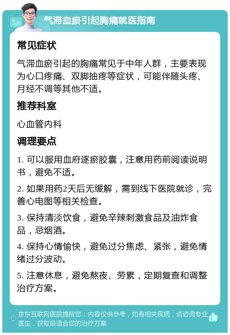 气滞血瘀引起胸痛就医指南 常见症状 气滞血瘀引起的胸痛常见于中年人群，主要表现为心口疼痛、双脚抽疼等症状，可能伴随头疼、月经不调等其他不适。 推荐科室 心血管内科 调理要点 1. 可以服用血府逐瘀胶囊，注意用药前阅读说明书，避免不适。 2. 如果用药2天后无缓解，需到线下医院就诊，完善心电图等相关检查。 3. 保持清淡饮食，避免辛辣刺激食品及油炸食品，忌烟酒。 4. 保持心情愉快，避免过分焦虑、紧张，避免情绪过分波动。 5. 注意休息，避免熬夜、劳累，定期复查和调整治疗方案。