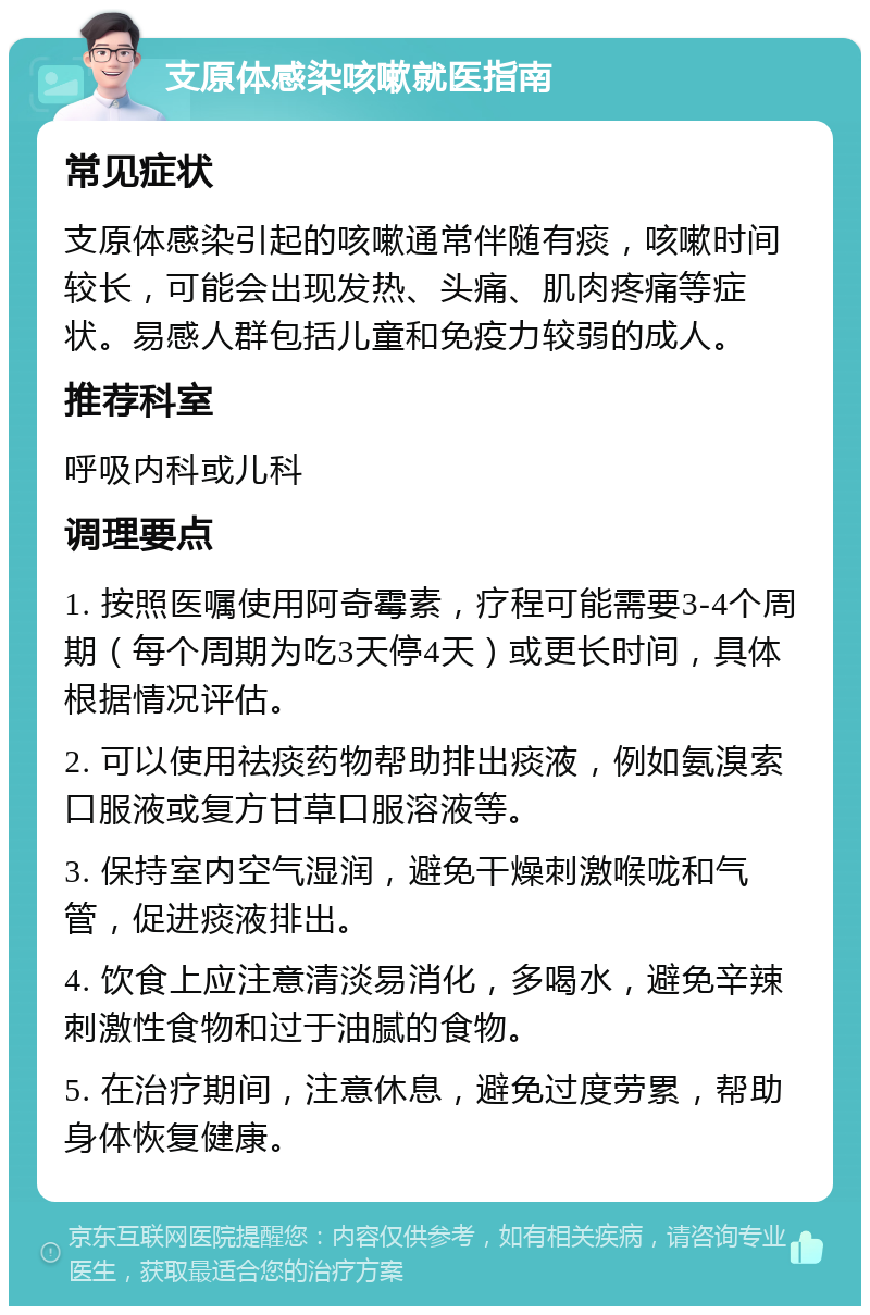 支原体感染咳嗽就医指南 常见症状 支原体感染引起的咳嗽通常伴随有痰，咳嗽时间较长，可能会出现发热、头痛、肌肉疼痛等症状。易感人群包括儿童和免疫力较弱的成人。 推荐科室 呼吸内科或儿科 调理要点 1. 按照医嘱使用阿奇霉素，疗程可能需要3-4个周期（每个周期为吃3天停4天）或更长时间，具体根据情况评估。 2. 可以使用祛痰药物帮助排出痰液，例如氨溴索口服液或复方甘草口服溶液等。 3. 保持室内空气湿润，避免干燥刺激喉咙和气管，促进痰液排出。 4. 饮食上应注意清淡易消化，多喝水，避免辛辣刺激性食物和过于油腻的食物。 5. 在治疗期间，注意休息，避免过度劳累，帮助身体恢复健康。