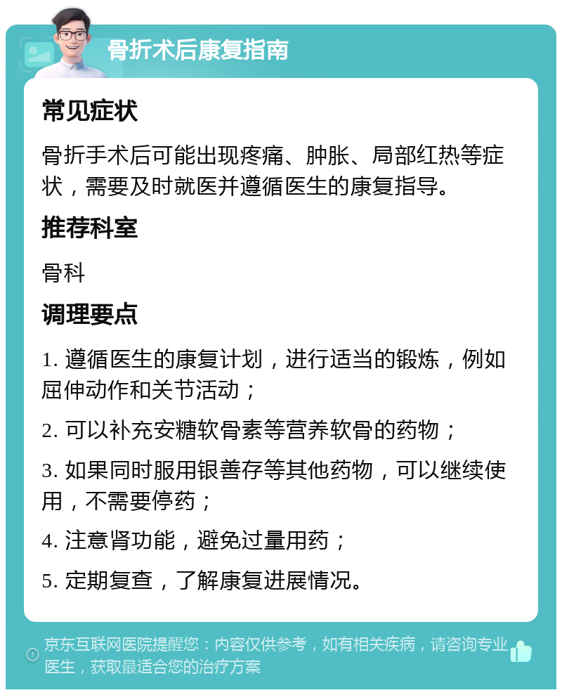 骨折术后康复指南 常见症状 骨折手术后可能出现疼痛、肿胀、局部红热等症状，需要及时就医并遵循医生的康复指导。 推荐科室 骨科 调理要点 1. 遵循医生的康复计划，进行适当的锻炼，例如屈伸动作和关节活动； 2. 可以补充安糖软骨素等营养软骨的药物； 3. 如果同时服用银善存等其他药物，可以继续使用，不需要停药； 4. 注意肾功能，避免过量用药； 5. 定期复查，了解康复进展情况。