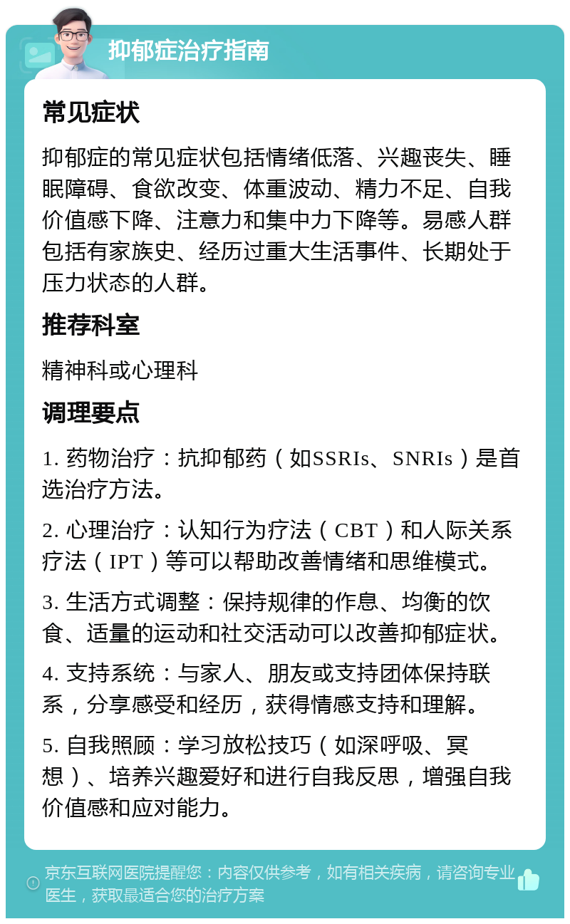 抑郁症治疗指南 常见症状 抑郁症的常见症状包括情绪低落、兴趣丧失、睡眠障碍、食欲改变、体重波动、精力不足、自我价值感下降、注意力和集中力下降等。易感人群包括有家族史、经历过重大生活事件、长期处于压力状态的人群。 推荐科室 精神科或心理科 调理要点 1. 药物治疗：抗抑郁药（如SSRIs、SNRIs）是首选治疗方法。 2. 心理治疗：认知行为疗法（CBT）和人际关系疗法（IPT）等可以帮助改善情绪和思维模式。 3. 生活方式调整：保持规律的作息、均衡的饮食、适量的运动和社交活动可以改善抑郁症状。 4. 支持系统：与家人、朋友或支持团体保持联系，分享感受和经历，获得情感支持和理解。 5. 自我照顾：学习放松技巧（如深呼吸、冥想）、培养兴趣爱好和进行自我反思，增强自我价值感和应对能力。