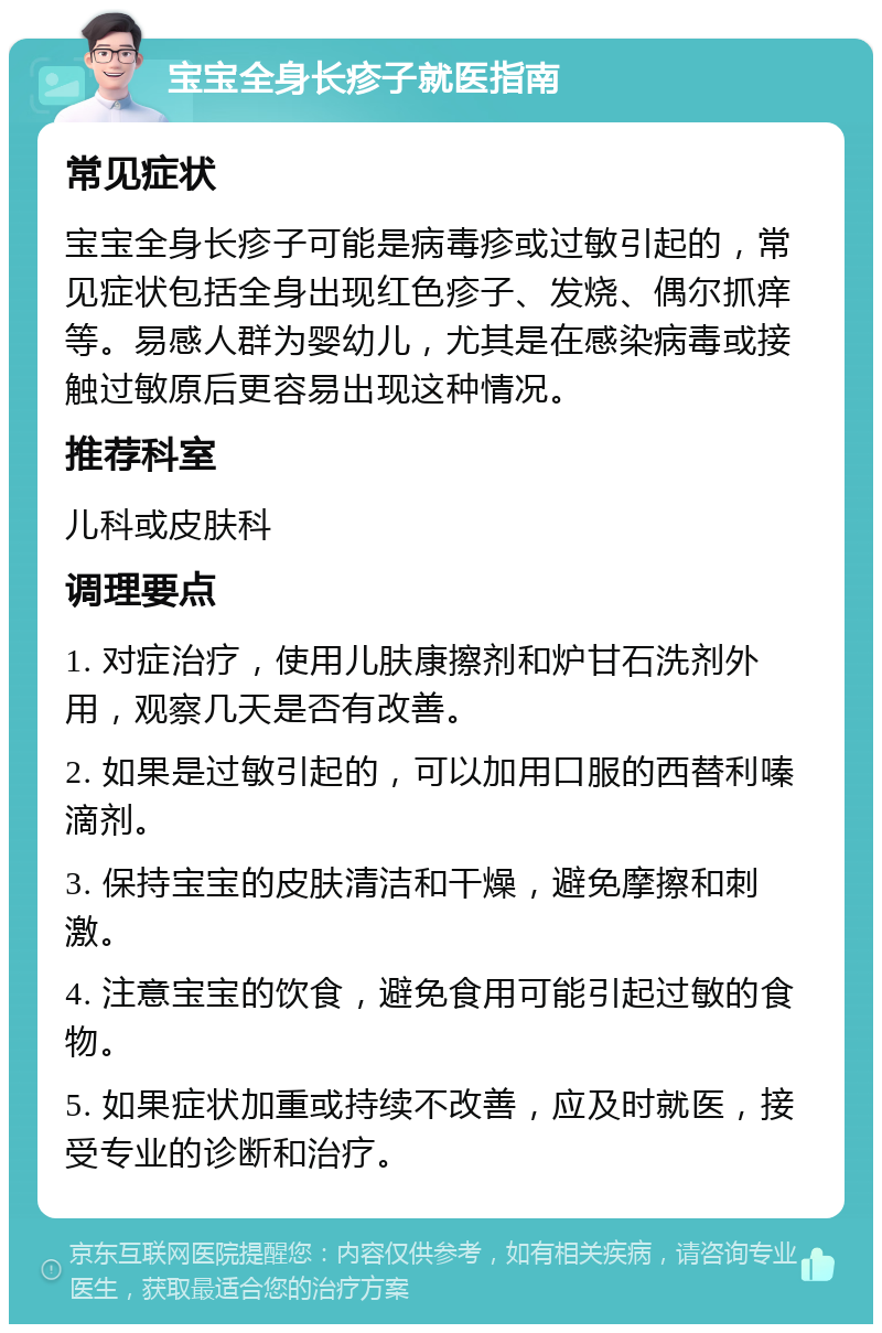 宝宝全身长疹子就医指南 常见症状 宝宝全身长疹子可能是病毒疹或过敏引起的，常见症状包括全身出现红色疹子、发烧、偶尔抓痒等。易感人群为婴幼儿，尤其是在感染病毒或接触过敏原后更容易出现这种情况。 推荐科室 儿科或皮肤科 调理要点 1. 对症治疗，使用儿肤康擦剂和炉甘石洗剂外用，观察几天是否有改善。 2. 如果是过敏引起的，可以加用口服的西替利嗪滴剂。 3. 保持宝宝的皮肤清洁和干燥，避免摩擦和刺激。 4. 注意宝宝的饮食，避免食用可能引起过敏的食物。 5. 如果症状加重或持续不改善，应及时就医，接受专业的诊断和治疗。