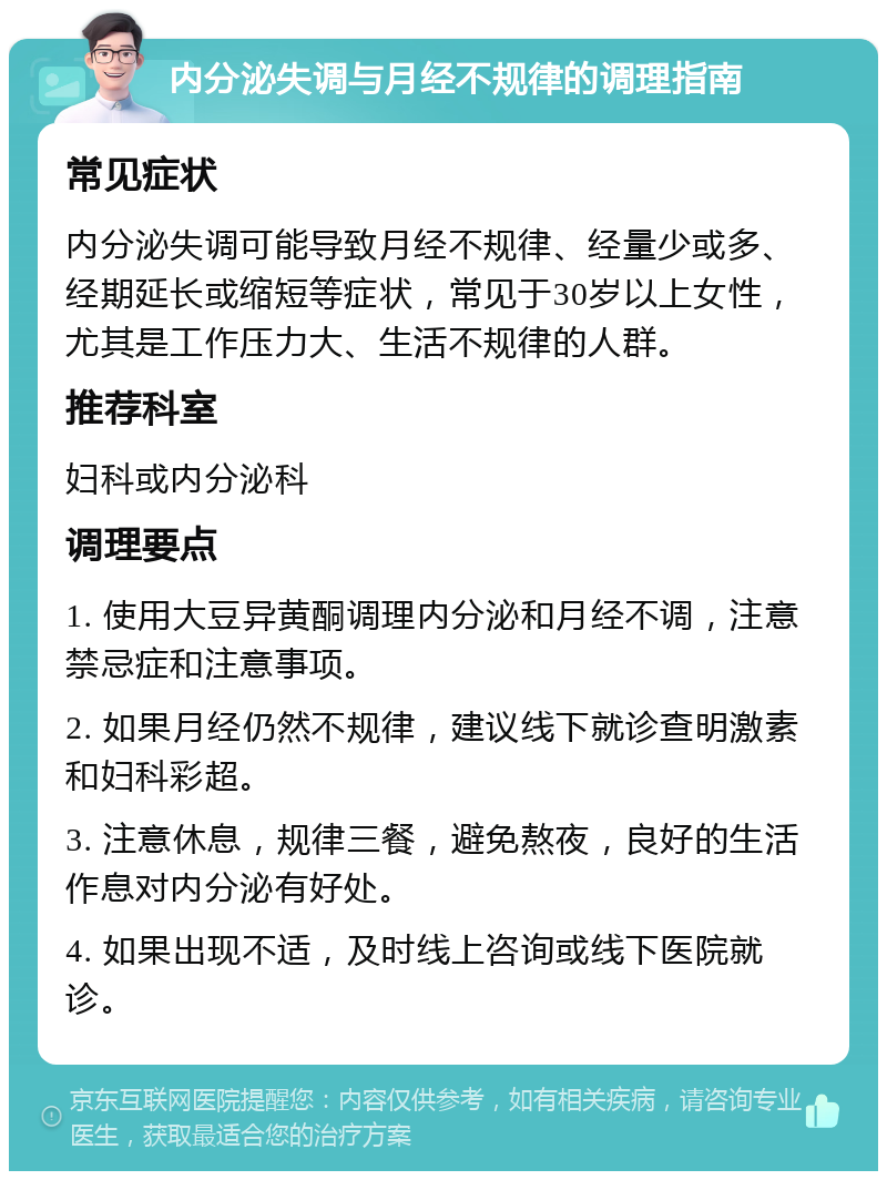 内分泌失调与月经不规律的调理指南 常见症状 内分泌失调可能导致月经不规律、经量少或多、经期延长或缩短等症状，常见于30岁以上女性，尤其是工作压力大、生活不规律的人群。 推荐科室 妇科或内分泌科 调理要点 1. 使用大豆异黄酮调理内分泌和月经不调，注意禁忌症和注意事项。 2. 如果月经仍然不规律，建议线下就诊查明激素和妇科彩超。 3. 注意休息，规律三餐，避免熬夜，良好的生活作息对内分泌有好处。 4. 如果出现不适，及时线上咨询或线下医院就诊。