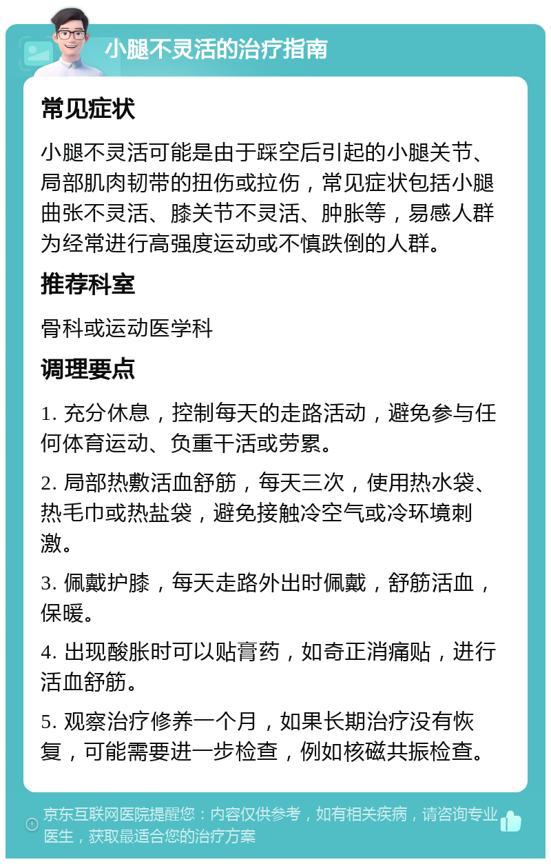 小腿不灵活的治疗指南 常见症状 小腿不灵活可能是由于踩空后引起的小腿关节、局部肌肉韧带的扭伤或拉伤，常见症状包括小腿曲张不灵活、膝关节不灵活、肿胀等，易感人群为经常进行高强度运动或不慎跌倒的人群。 推荐科室 骨科或运动医学科 调理要点 1. 充分休息，控制每天的走路活动，避免参与任何体育运动、负重干活或劳累。 2. 局部热敷活血舒筋，每天三次，使用热水袋、热毛巾或热盐袋，避免接触冷空气或冷环境刺激。 3. 佩戴护膝，每天走路外出时佩戴，舒筋活血，保暖。 4. 出现酸胀时可以贴膏药，如奇正消痛贴，进行活血舒筋。 5. 观察治疗修养一个月，如果长期治疗没有恢复，可能需要进一步检查，例如核磁共振检查。