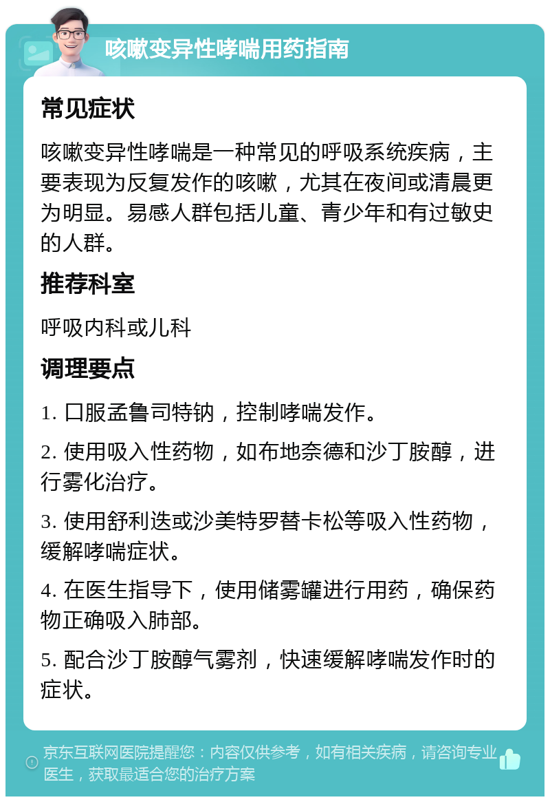 咳嗽变异性哮喘用药指南 常见症状 咳嗽变异性哮喘是一种常见的呼吸系统疾病，主要表现为反复发作的咳嗽，尤其在夜间或清晨更为明显。易感人群包括儿童、青少年和有过敏史的人群。 推荐科室 呼吸内科或儿科 调理要点 1. 口服孟鲁司特钠，控制哮喘发作。 2. 使用吸入性药物，如布地奈德和沙丁胺醇，进行雾化治疗。 3. 使用舒利迭或沙美特罗替卡松等吸入性药物，缓解哮喘症状。 4. 在医生指导下，使用储雾罐进行用药，确保药物正确吸入肺部。 5. 配合沙丁胺醇气雾剂，快速缓解哮喘发作时的症状。