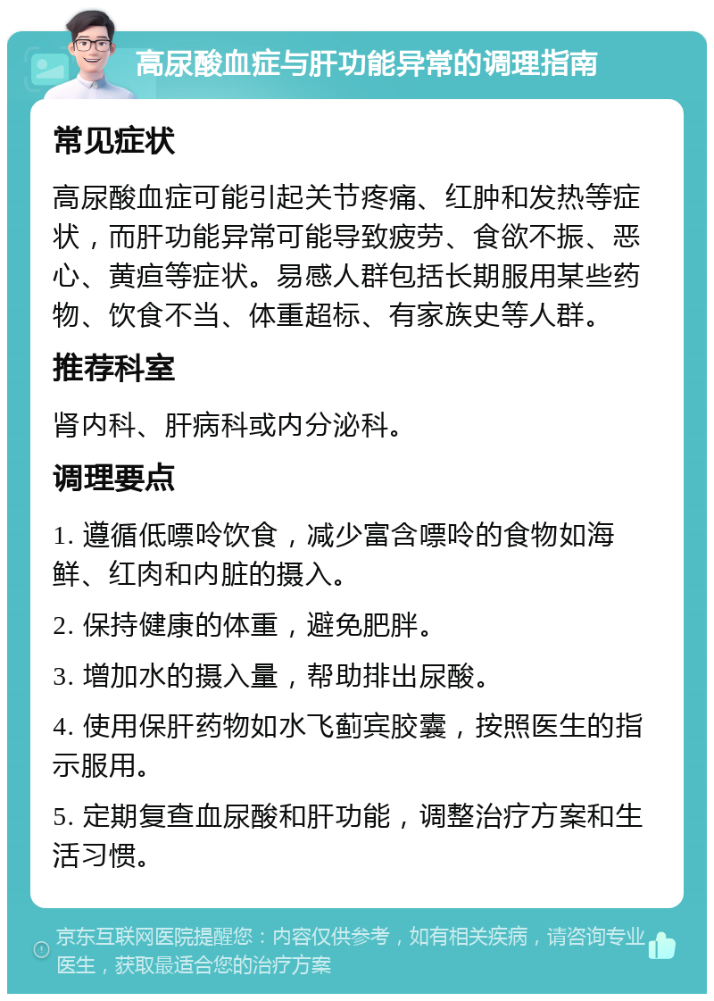 高尿酸血症与肝功能异常的调理指南 常见症状 高尿酸血症可能引起关节疼痛、红肿和发热等症状，而肝功能异常可能导致疲劳、食欲不振、恶心、黄疸等症状。易感人群包括长期服用某些药物、饮食不当、体重超标、有家族史等人群。 推荐科室 肾内科、肝病科或内分泌科。 调理要点 1. 遵循低嘌呤饮食，减少富含嘌呤的食物如海鲜、红肉和内脏的摄入。 2. 保持健康的体重，避免肥胖。 3. 增加水的摄入量，帮助排出尿酸。 4. 使用保肝药物如水飞蓟宾胶囊，按照医生的指示服用。 5. 定期复查血尿酸和肝功能，调整治疗方案和生活习惯。