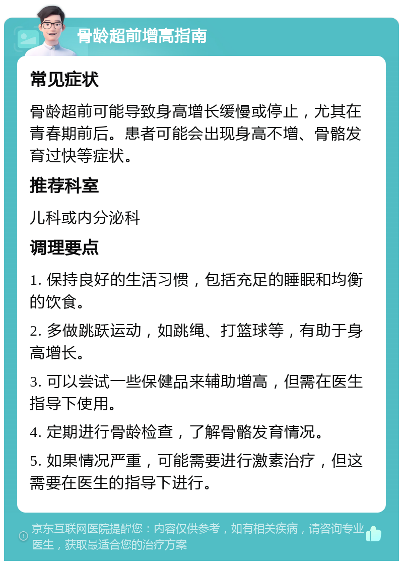 骨龄超前增高指南 常见症状 骨龄超前可能导致身高增长缓慢或停止，尤其在青春期前后。患者可能会出现身高不增、骨骼发育过快等症状。 推荐科室 儿科或内分泌科 调理要点 1. 保持良好的生活习惯，包括充足的睡眠和均衡的饮食。 2. 多做跳跃运动，如跳绳、打篮球等，有助于身高增长。 3. 可以尝试一些保健品来辅助增高，但需在医生指导下使用。 4. 定期进行骨龄检查，了解骨骼发育情况。 5. 如果情况严重，可能需要进行激素治疗，但这需要在医生的指导下进行。