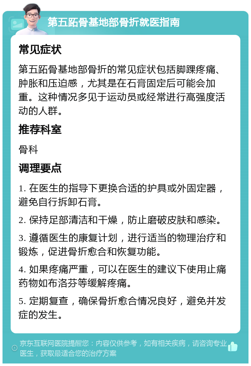 第五跖骨基地部骨折就医指南 常见症状 第五跖骨基地部骨折的常见症状包括脚踝疼痛、肿胀和压迫感，尤其是在石膏固定后可能会加重。这种情况多见于运动员或经常进行高强度活动的人群。 推荐科室 骨科 调理要点 1. 在医生的指导下更换合适的护具或外固定器，避免自行拆卸石膏。 2. 保持足部清洁和干燥，防止磨破皮肤和感染。 3. 遵循医生的康复计划，进行适当的物理治疗和锻炼，促进骨折愈合和恢复功能。 4. 如果疼痛严重，可以在医生的建议下使用止痛药物如布洛芬等缓解疼痛。 5. 定期复查，确保骨折愈合情况良好，避免并发症的发生。