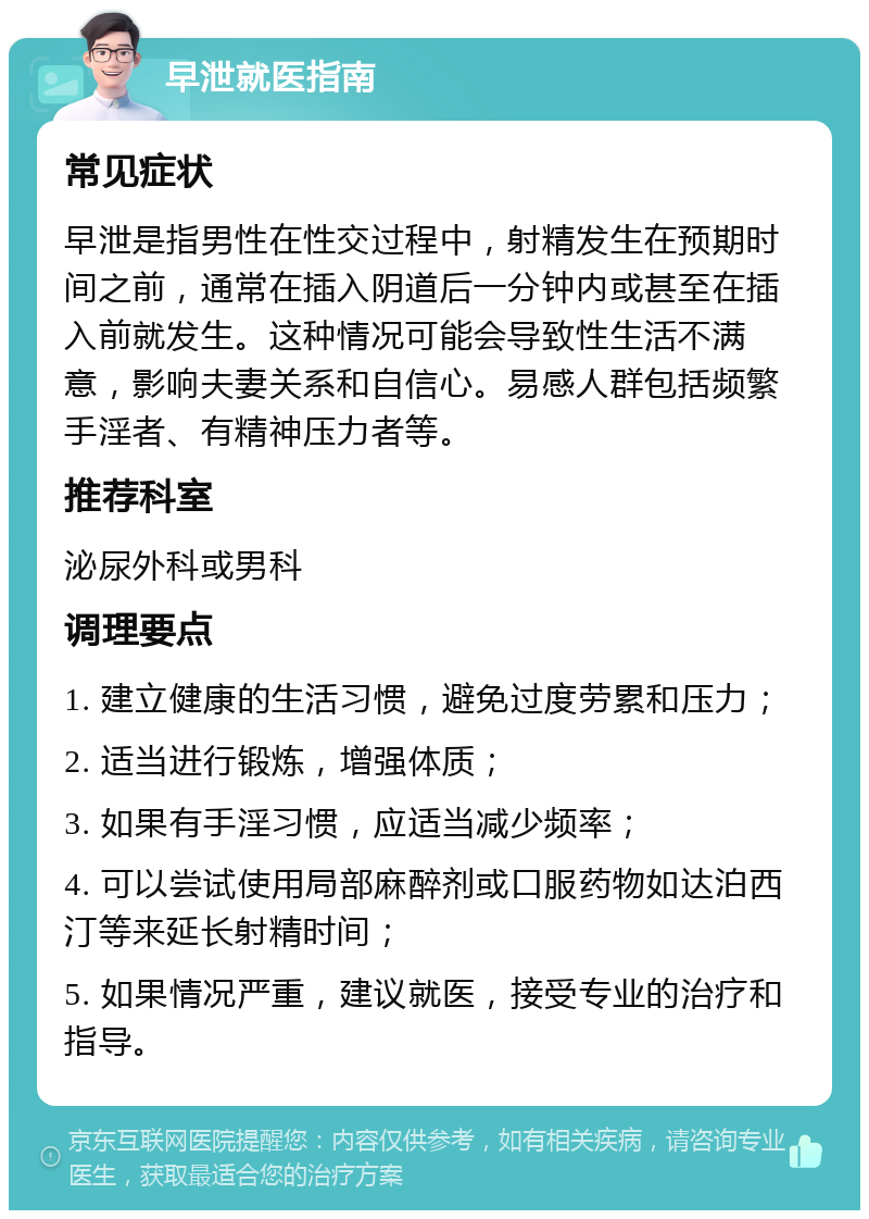 早泄就医指南 常见症状 早泄是指男性在性交过程中，射精发生在预期时间之前，通常在插入阴道后一分钟内或甚至在插入前就发生。这种情况可能会导致性生活不满意，影响夫妻关系和自信心。易感人群包括频繁手淫者、有精神压力者等。 推荐科室 泌尿外科或男科 调理要点 1. 建立健康的生活习惯，避免过度劳累和压力； 2. 适当进行锻炼，增强体质； 3. 如果有手淫习惯，应适当减少频率； 4. 可以尝试使用局部麻醉剂或口服药物如达泊西汀等来延长射精时间； 5. 如果情况严重，建议就医，接受专业的治疗和指导。