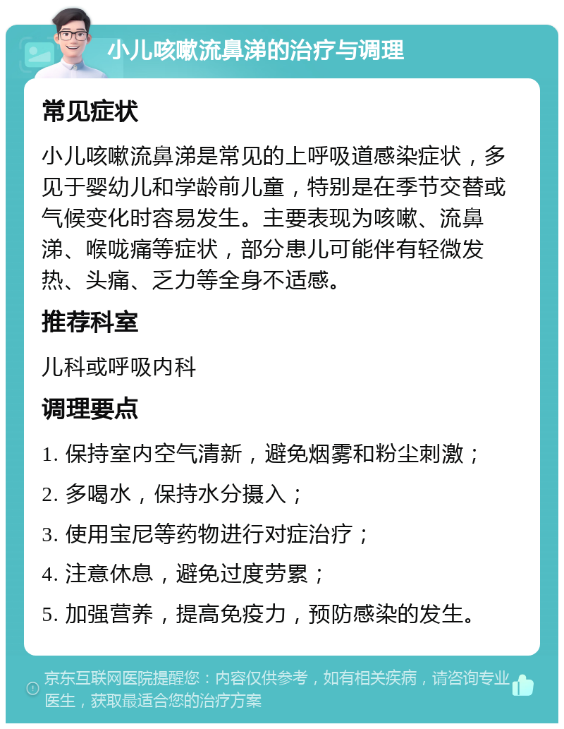 小儿咳嗽流鼻涕的治疗与调理 常见症状 小儿咳嗽流鼻涕是常见的上呼吸道感染症状，多见于婴幼儿和学龄前儿童，特别是在季节交替或气候变化时容易发生。主要表现为咳嗽、流鼻涕、喉咙痛等症状，部分患儿可能伴有轻微发热、头痛、乏力等全身不适感。 推荐科室 儿科或呼吸内科 调理要点 1. 保持室内空气清新，避免烟雾和粉尘刺激； 2. 多喝水，保持水分摄入； 3. 使用宝尼等药物进行对症治疗； 4. 注意休息，避免过度劳累； 5. 加强营养，提高免疫力，预防感染的发生。