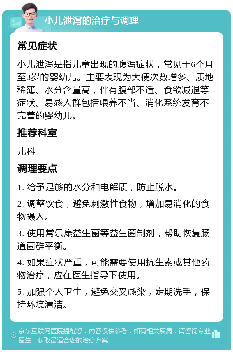 小儿泄泻的治疗与调理 常见症状 小儿泄泻是指儿童出现的腹泻症状，常见于6个月至3岁的婴幼儿。主要表现为大便次数增多、质地稀薄、水分含量高，伴有腹部不适、食欲减退等症状。易感人群包括喂养不当、消化系统发育不完善的婴幼儿。 推荐科室 儿科 调理要点 1. 给予足够的水分和电解质，防止脱水。 2. 调整饮食，避免刺激性食物，增加易消化的食物摄入。 3. 使用常乐康益生菌等益生菌制剂，帮助恢复肠道菌群平衡。 4. 如果症状严重，可能需要使用抗生素或其他药物治疗，应在医生指导下使用。 5. 加强个人卫生，避免交叉感染，定期洗手，保持环境清洁。