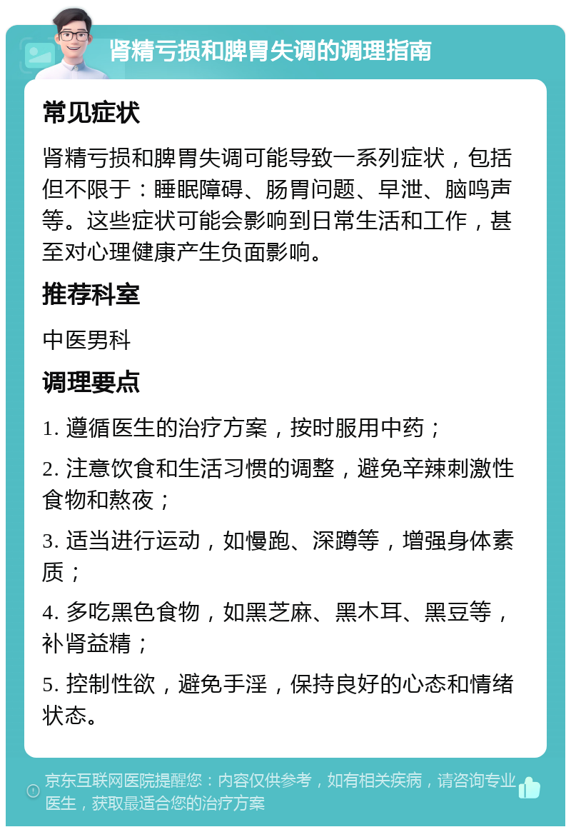 肾精亏损和脾胃失调的调理指南 常见症状 肾精亏损和脾胃失调可能导致一系列症状，包括但不限于：睡眠障碍、肠胃问题、早泄、脑鸣声等。这些症状可能会影响到日常生活和工作，甚至对心理健康产生负面影响。 推荐科室 中医男科 调理要点 1. 遵循医生的治疗方案，按时服用中药； 2. 注意饮食和生活习惯的调整，避免辛辣刺激性食物和熬夜； 3. 适当进行运动，如慢跑、深蹲等，增强身体素质； 4. 多吃黑色食物，如黑芝麻、黑木耳、黑豆等，补肾益精； 5. 控制性欲，避免手淫，保持良好的心态和情绪状态。