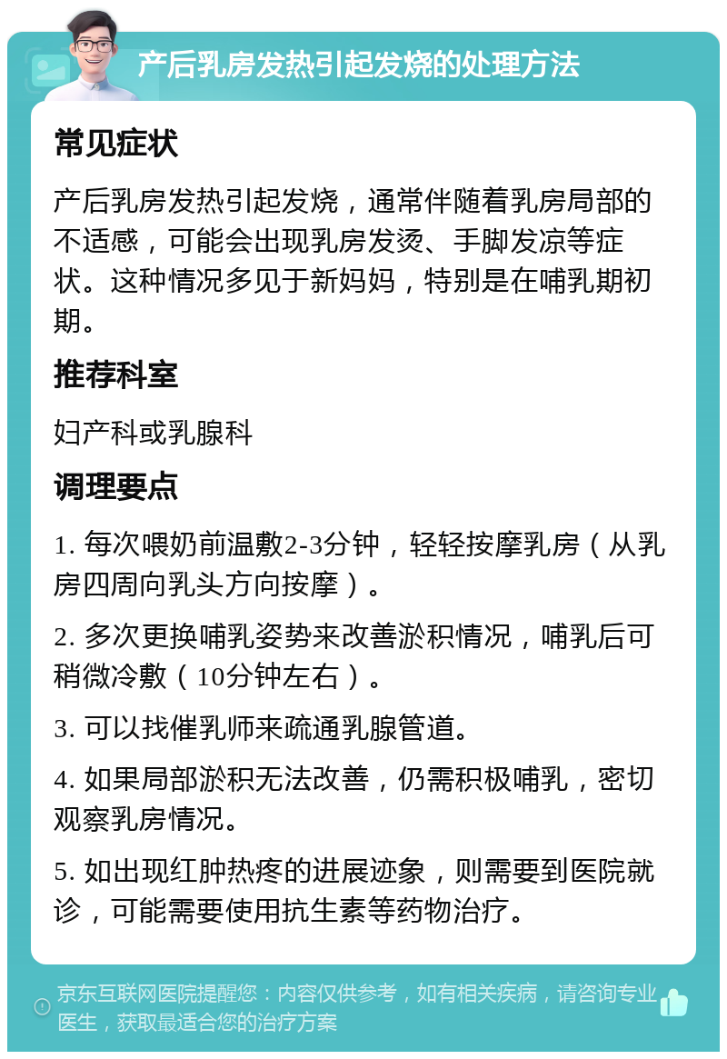 产后乳房发热引起发烧的处理方法 常见症状 产后乳房发热引起发烧，通常伴随着乳房局部的不适感，可能会出现乳房发烫、手脚发凉等症状。这种情况多见于新妈妈，特别是在哺乳期初期。 推荐科室 妇产科或乳腺科 调理要点 1. 每次喂奶前温敷2-3分钟，轻轻按摩乳房（从乳房四周向乳头方向按摩）。 2. 多次更换哺乳姿势来改善淤积情况，哺乳后可稍微冷敷（10分钟左右）。 3. 可以找催乳师来疏通乳腺管道。 4. 如果局部淤积无法改善，仍需积极哺乳，密切观察乳房情况。 5. 如出现红肿热疼的进展迹象，则需要到医院就诊，可能需要使用抗生素等药物治疗。