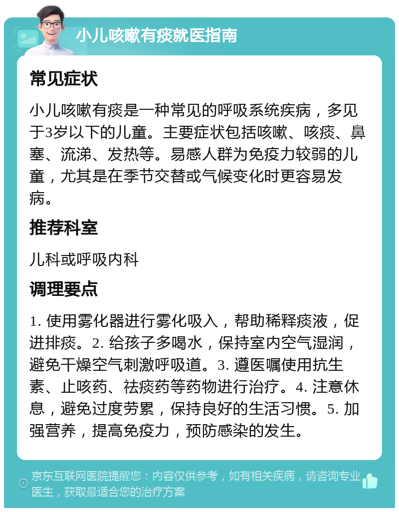 小儿咳嗽有痰就医指南 常见症状 小儿咳嗽有痰是一种常见的呼吸系统疾病，多见于3岁以下的儿童。主要症状包括咳嗽、咳痰、鼻塞、流涕、发热等。易感人群为免疫力较弱的儿童，尤其是在季节交替或气候变化时更容易发病。 推荐科室 儿科或呼吸内科 调理要点 1. 使用雾化器进行雾化吸入，帮助稀释痰液，促进排痰。2. 给孩子多喝水，保持室内空气湿润，避免干燥空气刺激呼吸道。3. 遵医嘱使用抗生素、止咳药、祛痰药等药物进行治疗。4. 注意休息，避免过度劳累，保持良好的生活习惯。5. 加强营养，提高免疫力，预防感染的发生。