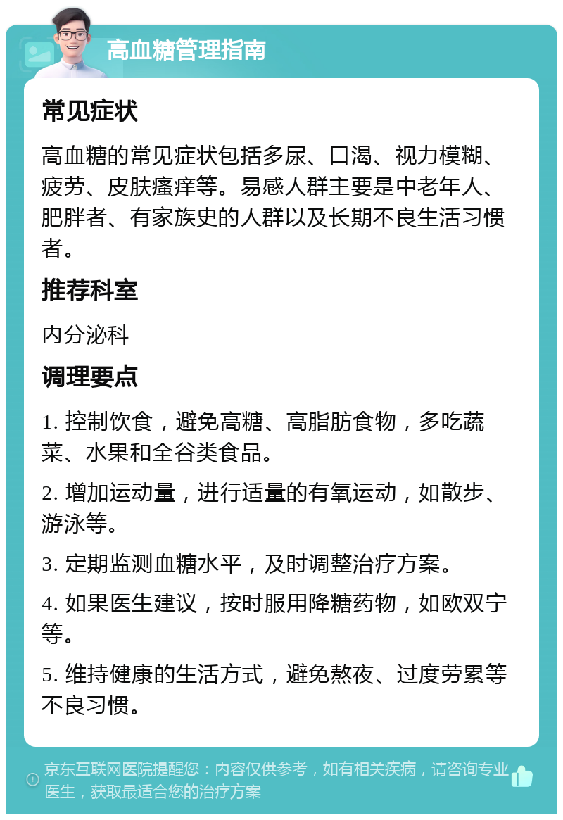 高血糖管理指南 常见症状 高血糖的常见症状包括多尿、口渴、视力模糊、疲劳、皮肤瘙痒等。易感人群主要是中老年人、肥胖者、有家族史的人群以及长期不良生活习惯者。 推荐科室 内分泌科 调理要点 1. 控制饮食，避免高糖、高脂肪食物，多吃蔬菜、水果和全谷类食品。 2. 增加运动量，进行适量的有氧运动，如散步、游泳等。 3. 定期监测血糖水平，及时调整治疗方案。 4. 如果医生建议，按时服用降糖药物，如欧双宁等。 5. 维持健康的生活方式，避免熬夜、过度劳累等不良习惯。