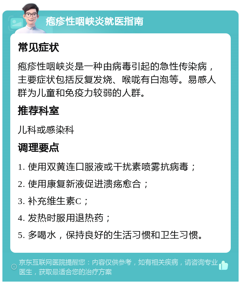 疱疹性咽峡炎就医指南 常见症状 疱疹性咽峡炎是一种由病毒引起的急性传染病，主要症状包括反复发烧、喉咙有白泡等。易感人群为儿童和免疫力较弱的人群。 推荐科室 儿科或感染科 调理要点 1. 使用双黄连口服液或干扰素喷雾抗病毒； 2. 使用康复新液促进溃疡愈合； 3. 补充维生素C； 4. 发热时服用退热药； 5. 多喝水，保持良好的生活习惯和卫生习惯。