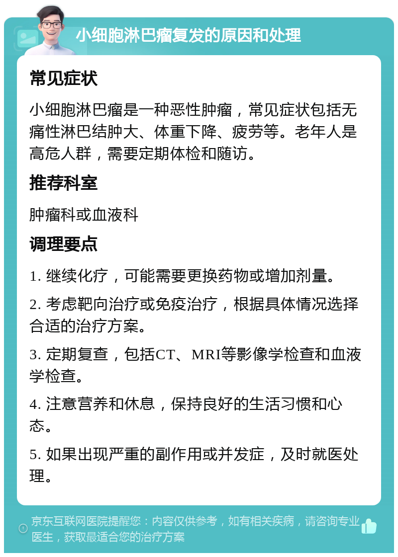 小细胞淋巴瘤复发的原因和处理 常见症状 小细胞淋巴瘤是一种恶性肿瘤，常见症状包括无痛性淋巴结肿大、体重下降、疲劳等。老年人是高危人群，需要定期体检和随访。 推荐科室 肿瘤科或血液科 调理要点 1. 继续化疗，可能需要更换药物或增加剂量。 2. 考虑靶向治疗或免疫治疗，根据具体情况选择合适的治疗方案。 3. 定期复查，包括CT、MRI等影像学检查和血液学检查。 4. 注意营养和休息，保持良好的生活习惯和心态。 5. 如果出现严重的副作用或并发症，及时就医处理。