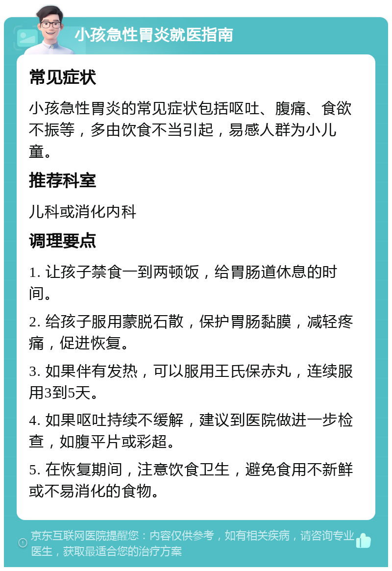 小孩急性胃炎就医指南 常见症状 小孩急性胃炎的常见症状包括呕吐、腹痛、食欲不振等，多由饮食不当引起，易感人群为小儿童。 推荐科室 儿科或消化内科 调理要点 1. 让孩子禁食一到两顿饭，给胃肠道休息的时间。 2. 给孩子服用蒙脱石散，保护胃肠黏膜，减轻疼痛，促进恢复。 3. 如果伴有发热，可以服用王氏保赤丸，连续服用3到5天。 4. 如果呕吐持续不缓解，建议到医院做进一步检查，如腹平片或彩超。 5. 在恢复期间，注意饮食卫生，避免食用不新鲜或不易消化的食物。