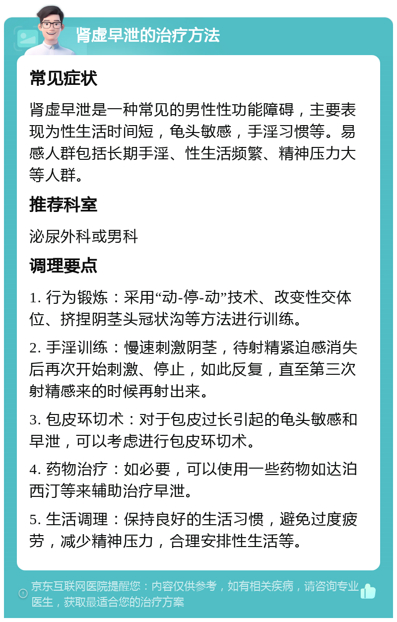 肾虚早泄的治疗方法 常见症状 肾虚早泄是一种常见的男性性功能障碍，主要表现为性生活时间短，龟头敏感，手淫习惯等。易感人群包括长期手淫、性生活频繁、精神压力大等人群。 推荐科室 泌尿外科或男科 调理要点 1. 行为锻炼：采用“动-停-动”技术、改变性交体位、挤捏阴茎头冠状沟等方法进行训练。 2. 手淫训练：慢速刺激阴茎，待射精紧迫感消失后再次开始刺激、停止，如此反复，直至第三次射精感来的时候再射出来。 3. 包皮环切术：对于包皮过长引起的龟头敏感和早泄，可以考虑进行包皮环切术。 4. 药物治疗：如必要，可以使用一些药物如达泊西汀等来辅助治疗早泄。 5. 生活调理：保持良好的生活习惯，避免过度疲劳，减少精神压力，合理安排性生活等。