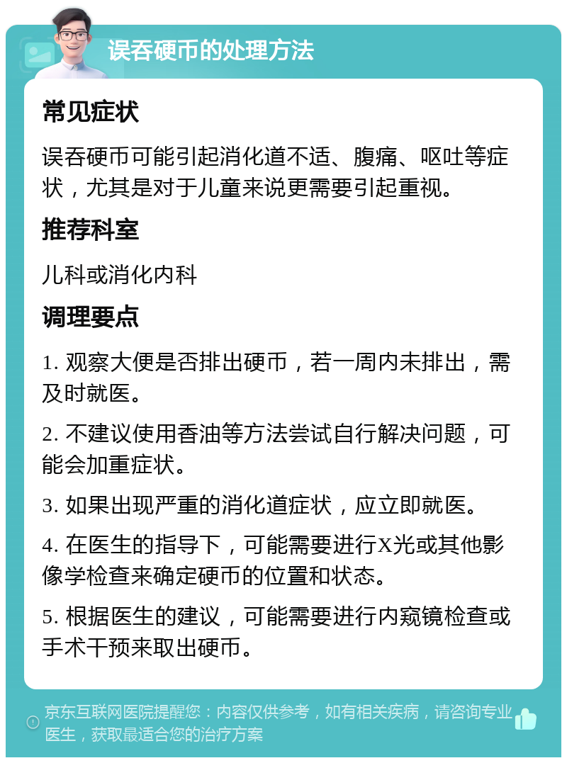 误吞硬币的处理方法 常见症状 误吞硬币可能引起消化道不适、腹痛、呕吐等症状，尤其是对于儿童来说更需要引起重视。 推荐科室 儿科或消化内科 调理要点 1. 观察大便是否排出硬币，若一周内未排出，需及时就医。 2. 不建议使用香油等方法尝试自行解决问题，可能会加重症状。 3. 如果出现严重的消化道症状，应立即就医。 4. 在医生的指导下，可能需要进行X光或其他影像学检查来确定硬币的位置和状态。 5. 根据医生的建议，可能需要进行内窥镜检查或手术干预来取出硬币。