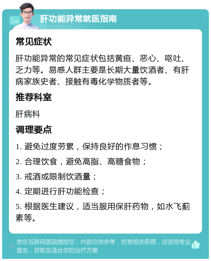 肝功能异常就医指南 常见症状 肝功能异常的常见症状包括黄疸、恶心、呕吐、乏力等。易感人群主要是长期大量饮酒者、有肝病家族史者、接触有毒化学物质者等。 推荐科室 肝病科 调理要点 1. 避免过度劳累，保持良好的作息习惯； 2. 合理饮食，避免高脂、高糖食物； 3. 戒酒或限制饮酒量； 4. 定期进行肝功能检查； 5. 根据医生建议，适当服用保肝药物，如水飞蓟素等。