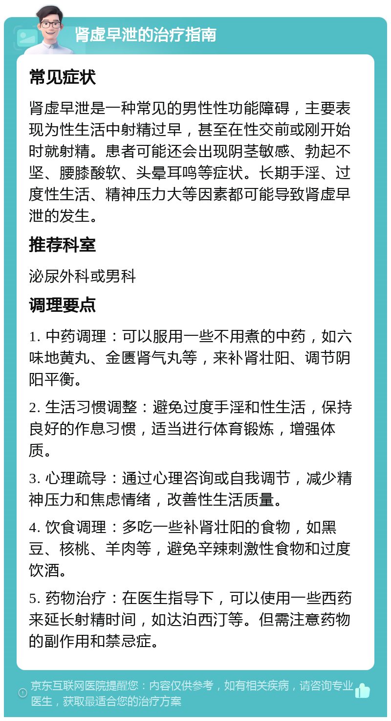 肾虚早泄的治疗指南 常见症状 肾虚早泄是一种常见的男性性功能障碍，主要表现为性生活中射精过早，甚至在性交前或刚开始时就射精。患者可能还会出现阴茎敏感、勃起不坚、腰膝酸软、头晕耳鸣等症状。长期手淫、过度性生活、精神压力大等因素都可能导致肾虚早泄的发生。 推荐科室 泌尿外科或男科 调理要点 1. 中药调理：可以服用一些不用煮的中药，如六味地黄丸、金匮肾气丸等，来补肾壮阳、调节阴阳平衡。 2. 生活习惯调整：避免过度手淫和性生活，保持良好的作息习惯，适当进行体育锻炼，增强体质。 3. 心理疏导：通过心理咨询或自我调节，减少精神压力和焦虑情绪，改善性生活质量。 4. 饮食调理：多吃一些补肾壮阳的食物，如黑豆、核桃、羊肉等，避免辛辣刺激性食物和过度饮酒。 5. 药物治疗：在医生指导下，可以使用一些西药来延长射精时间，如达泊西汀等。但需注意药物的副作用和禁忌症。