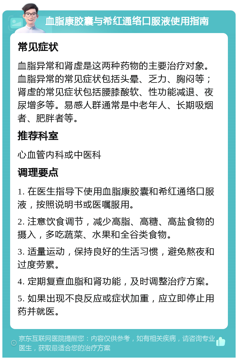 血脂康胶囊与希红通络口服液使用指南 常见症状 血脂异常和肾虚是这两种药物的主要治疗对象。血脂异常的常见症状包括头晕、乏力、胸闷等；肾虚的常见症状包括腰膝酸软、性功能减退、夜尿增多等。易感人群通常是中老年人、长期吸烟者、肥胖者等。 推荐科室 心血管内科或中医科 调理要点 1. 在医生指导下使用血脂康胶囊和希红通络口服液，按照说明书或医嘱服用。 2. 注意饮食调节，减少高脂、高糖、高盐食物的摄入，多吃蔬菜、水果和全谷类食物。 3. 适量运动，保持良好的生活习惯，避免熬夜和过度劳累。 4. 定期复查血脂和肾功能，及时调整治疗方案。 5. 如果出现不良反应或症状加重，应立即停止用药并就医。