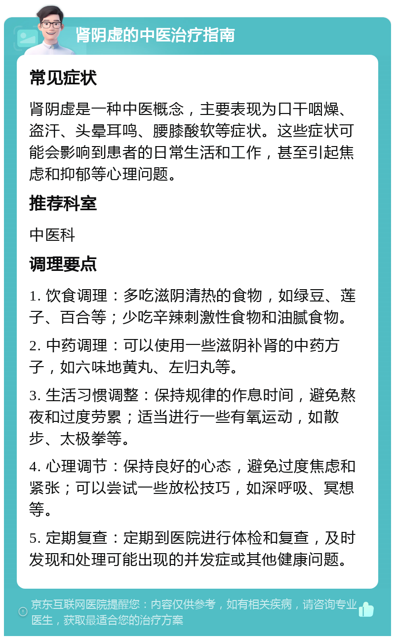 肾阴虚的中医治疗指南 常见症状 肾阴虚是一种中医概念，主要表现为口干咽燥、盗汗、头晕耳鸣、腰膝酸软等症状。这些症状可能会影响到患者的日常生活和工作，甚至引起焦虑和抑郁等心理问题。 推荐科室 中医科 调理要点 1. 饮食调理：多吃滋阴清热的食物，如绿豆、莲子、百合等；少吃辛辣刺激性食物和油腻食物。 2. 中药调理：可以使用一些滋阴补肾的中药方子，如六味地黄丸、左归丸等。 3. 生活习惯调整：保持规律的作息时间，避免熬夜和过度劳累；适当进行一些有氧运动，如散步、太极拳等。 4. 心理调节：保持良好的心态，避免过度焦虑和紧张；可以尝试一些放松技巧，如深呼吸、冥想等。 5. 定期复查：定期到医院进行体检和复查，及时发现和处理可能出现的并发症或其他健康问题。