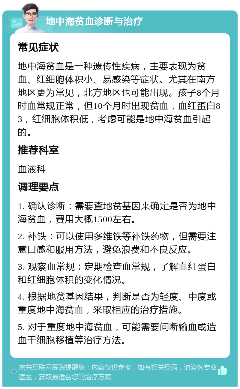 地中海贫血诊断与治疗 常见症状 地中海贫血是一种遗传性疾病，主要表现为贫血、红细胞体积小、易感染等症状。尤其在南方地区更为常见，北方地区也可能出现。孩子8个月时血常规正常，但10个月时出现贫血，血红蛋白83，红细胞体积低，考虑可能是地中海贫血引起的。 推荐科室 血液科 调理要点 1. 确认诊断：需要查地贫基因来确定是否为地中海贫血，费用大概1500左右。 2. 补铁：可以使用多维铁等补铁药物，但需要注意口感和服用方法，避免浪费和不良反应。 3. 观察血常规：定期检查血常规，了解血红蛋白和红细胞体积的变化情况。 4. 根据地贫基因结果，判断是否为轻度、中度或重度地中海贫血，采取相应的治疗措施。 5. 对于重度地中海贫血，可能需要间断输血或造血干细胞移植等治疗方法。