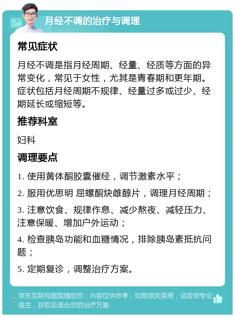 月经不调的治疗与调理 常见症状 月经不调是指月经周期、经量、经质等方面的异常变化，常见于女性，尤其是青春期和更年期。症状包括月经周期不规律、经量过多或过少、经期延长或缩短等。 推荐科室 妇科 调理要点 1. 使用黄体酮胶囊催经，调节激素水平； 2. 服用优思明 屈螺酮炔雌醇片，调理月经周期； 3. 注意饮食、规律作息、减少熬夜、减轻压力、注意保暖、增加户外运动； 4. 检查胰岛功能和血糖情况，排除胰岛素抵抗问题； 5. 定期复诊，调整治疗方案。