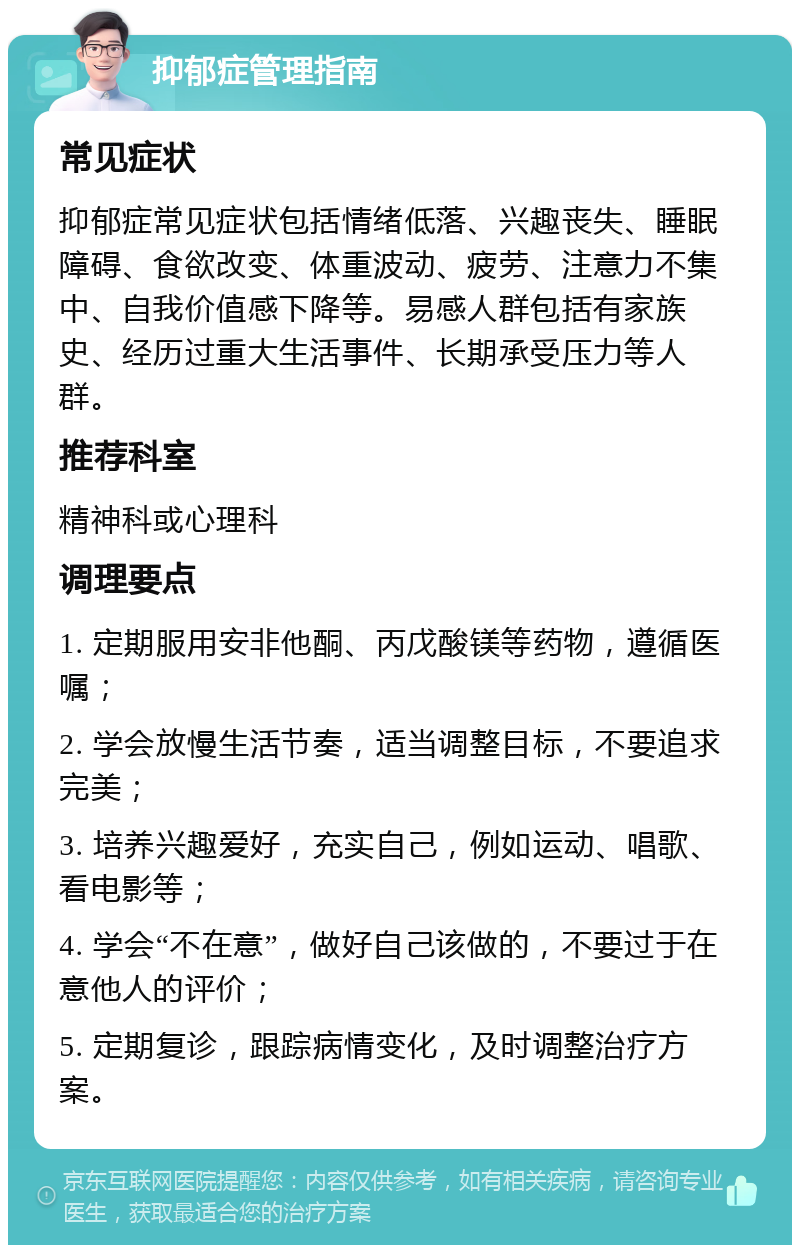 抑郁症管理指南 常见症状 抑郁症常见症状包括情绪低落、兴趣丧失、睡眠障碍、食欲改变、体重波动、疲劳、注意力不集中、自我价值感下降等。易感人群包括有家族史、经历过重大生活事件、长期承受压力等人群。 推荐科室 精神科或心理科 调理要点 1. 定期服用安非他酮、丙戊酸镁等药物，遵循医嘱； 2. 学会放慢生活节奏，适当调整目标，不要追求完美； 3. 培养兴趣爱好，充实自己，例如运动、唱歌、看电影等； 4. 学会“不在意”，做好自己该做的，不要过于在意他人的评价； 5. 定期复诊，跟踪病情变化，及时调整治疗方案。