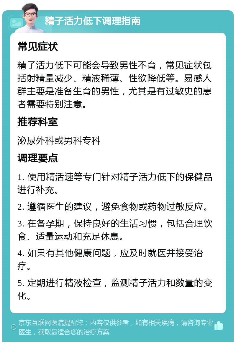 精子活力低下调理指南 常见症状 精子活力低下可能会导致男性不育，常见症状包括射精量减少、精液稀薄、性欲降低等。易感人群主要是准备生育的男性，尤其是有过敏史的患者需要特别注意。 推荐科室 泌尿外科或男科专科 调理要点 1. 使用精活速等专门针对精子活力低下的保健品进行补充。 2. 遵循医生的建议，避免食物或药物过敏反应。 3. 在备孕期，保持良好的生活习惯，包括合理饮食、适量运动和充足休息。 4. 如果有其他健康问题，应及时就医并接受治疗。 5. 定期进行精液检查，监测精子活力和数量的变化。