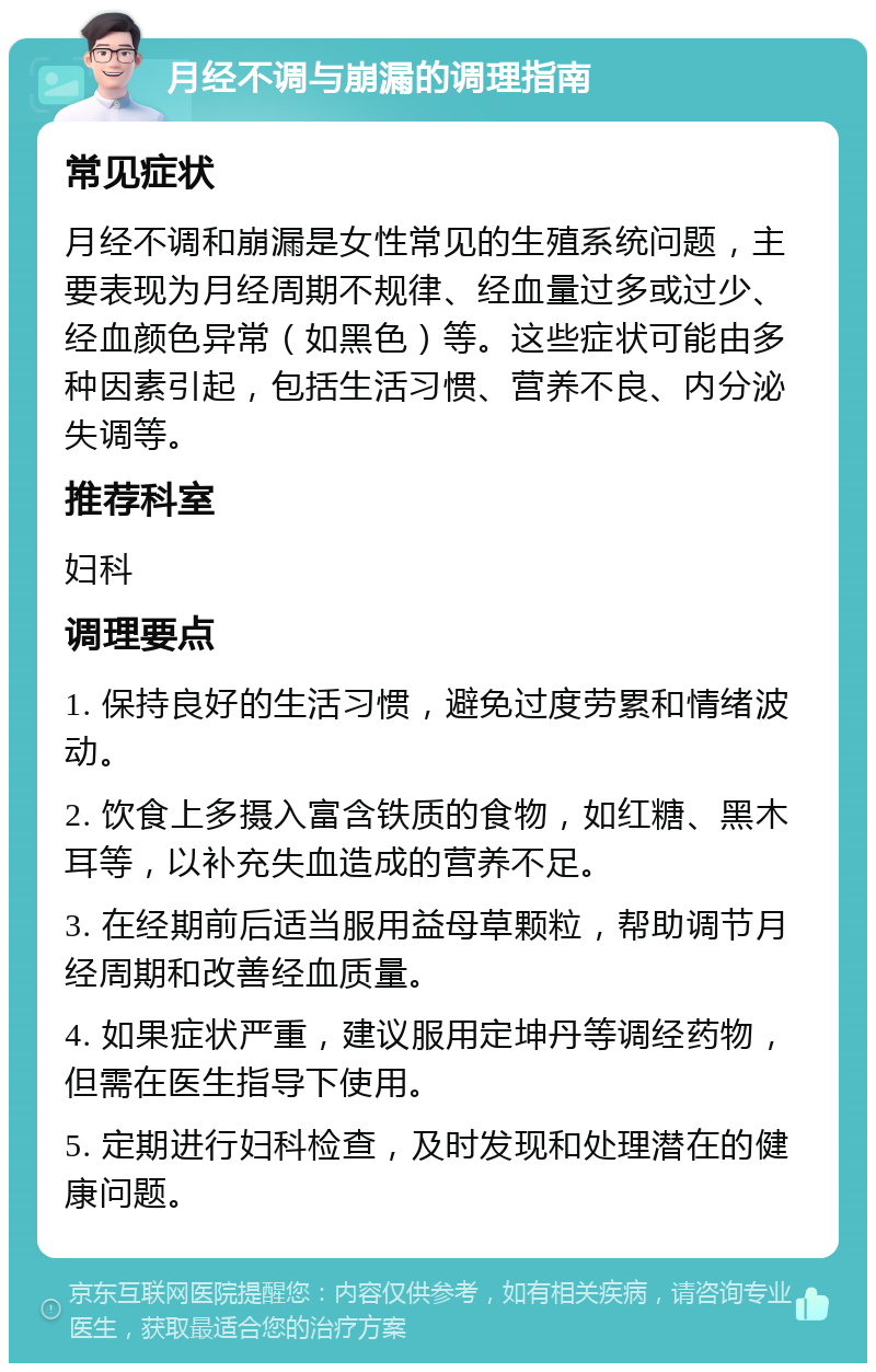 月经不调与崩漏的调理指南 常见症状 月经不调和崩漏是女性常见的生殖系统问题，主要表现为月经周期不规律、经血量过多或过少、经血颜色异常（如黑色）等。这些症状可能由多种因素引起，包括生活习惯、营养不良、内分泌失调等。 推荐科室 妇科 调理要点 1. 保持良好的生活习惯，避免过度劳累和情绪波动。 2. 饮食上多摄入富含铁质的食物，如红糖、黑木耳等，以补充失血造成的营养不足。 3. 在经期前后适当服用益母草颗粒，帮助调节月经周期和改善经血质量。 4. 如果症状严重，建议服用定坤丹等调经药物，但需在医生指导下使用。 5. 定期进行妇科检查，及时发现和处理潜在的健康问题。