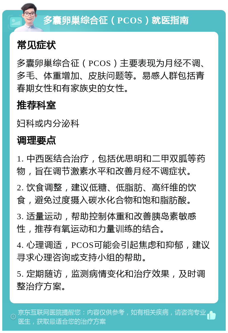 多囊卵巢综合征（PCOS）就医指南 常见症状 多囊卵巢综合征（PCOS）主要表现为月经不调、多毛、体重增加、皮肤问题等。易感人群包括青春期女性和有家族史的女性。 推荐科室 妇科或内分泌科 调理要点 1. 中西医结合治疗，包括优思明和二甲双胍等药物，旨在调节激素水平和改善月经不调症状。 2. 饮食调整，建议低糖、低脂肪、高纤维的饮食，避免过度摄入碳水化合物和饱和脂肪酸。 3. 适量运动，帮助控制体重和改善胰岛素敏感性，推荐有氧运动和力量训练的结合。 4. 心理调适，PCOS可能会引起焦虑和抑郁，建议寻求心理咨询或支持小组的帮助。 5. 定期随访，监测病情变化和治疗效果，及时调整治疗方案。