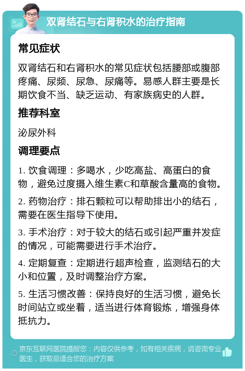 双肾结石与右肾积水的治疗指南 常见症状 双肾结石和右肾积水的常见症状包括腰部或腹部疼痛、尿频、尿急、尿痛等。易感人群主要是长期饮食不当、缺乏运动、有家族病史的人群。 推荐科室 泌尿外科 调理要点 1. 饮食调理：多喝水，少吃高盐、高蛋白的食物，避免过度摄入维生素C和草酸含量高的食物。 2. 药物治疗：排石颗粒可以帮助排出小的结石，需要在医生指导下使用。 3. 手术治疗：对于较大的结石或引起严重并发症的情况，可能需要进行手术治疗。 4. 定期复查：定期进行超声检查，监测结石的大小和位置，及时调整治疗方案。 5. 生活习惯改善：保持良好的生活习惯，避免长时间站立或坐着，适当进行体育锻炼，增强身体抵抗力。