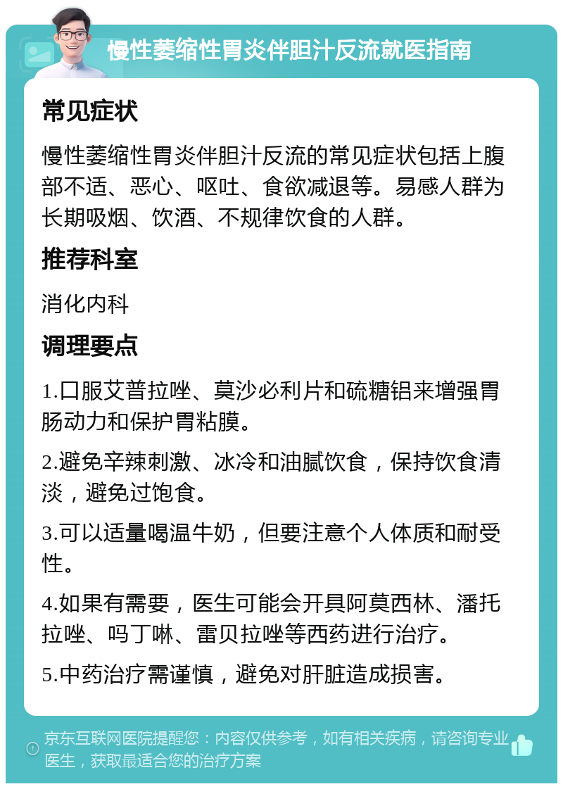 慢性萎缩性胃炎伴胆汁反流就医指南 常见症状 慢性萎缩性胃炎伴胆汁反流的常见症状包括上腹部不适、恶心、呕吐、食欲减退等。易感人群为长期吸烟、饮酒、不规律饮食的人群。 推荐科室 消化内科 调理要点 1.口服艾普拉唑、莫沙必利片和硫糖铝来增强胃肠动力和保护胃粘膜。 2.避免辛辣刺激、冰冷和油腻饮食，保持饮食清淡，避免过饱食。 3.可以适量喝温牛奶，但要注意个人体质和耐受性。 4.如果有需要，医生可能会开具阿莫西林、潘托拉唑、吗丁啉、雷贝拉唑等西药进行治疗。 5.中药治疗需谨慎，避免对肝脏造成损害。