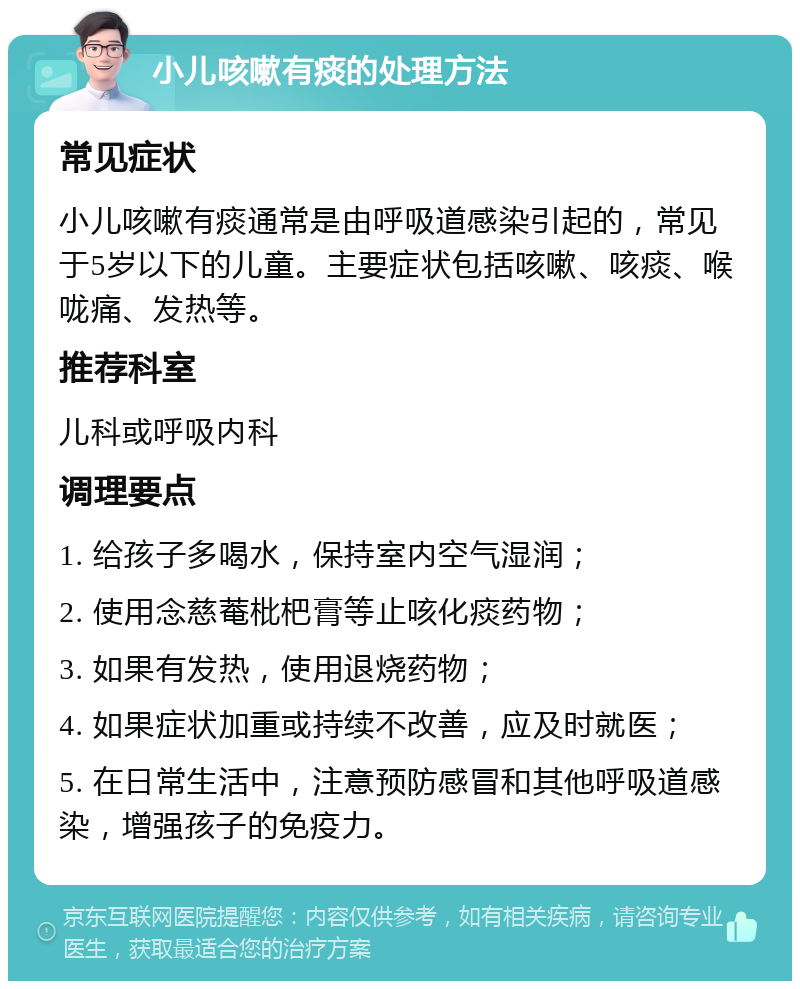 小儿咳嗽有痰的处理方法 常见症状 小儿咳嗽有痰通常是由呼吸道感染引起的，常见于5岁以下的儿童。主要症状包括咳嗽、咳痰、喉咙痛、发热等。 推荐科室 儿科或呼吸内科 调理要点 1. 给孩子多喝水，保持室内空气湿润； 2. 使用念慈菴枇杷膏等止咳化痰药物； 3. 如果有发热，使用退烧药物； 4. 如果症状加重或持续不改善，应及时就医； 5. 在日常生活中，注意预防感冒和其他呼吸道感染，增强孩子的免疫力。