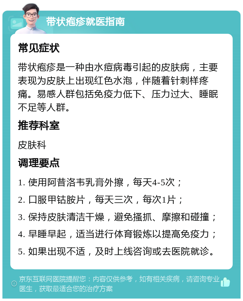 带状疱疹就医指南 常见症状 带状疱疹是一种由水痘病毒引起的皮肤病，主要表现为皮肤上出现红色水泡，伴随着针刺样疼痛。易感人群包括免疫力低下、压力过大、睡眠不足等人群。 推荐科室 皮肤科 调理要点 1. 使用阿昔洛韦乳膏外擦，每天4-5次； 2. 口服甲钴胺片，每天三次，每次1片； 3. 保持皮肤清洁干燥，避免搔抓、摩擦和碰撞； 4. 早睡早起，适当进行体育锻炼以提高免疫力； 5. 如果出现不适，及时上线咨询或去医院就诊。