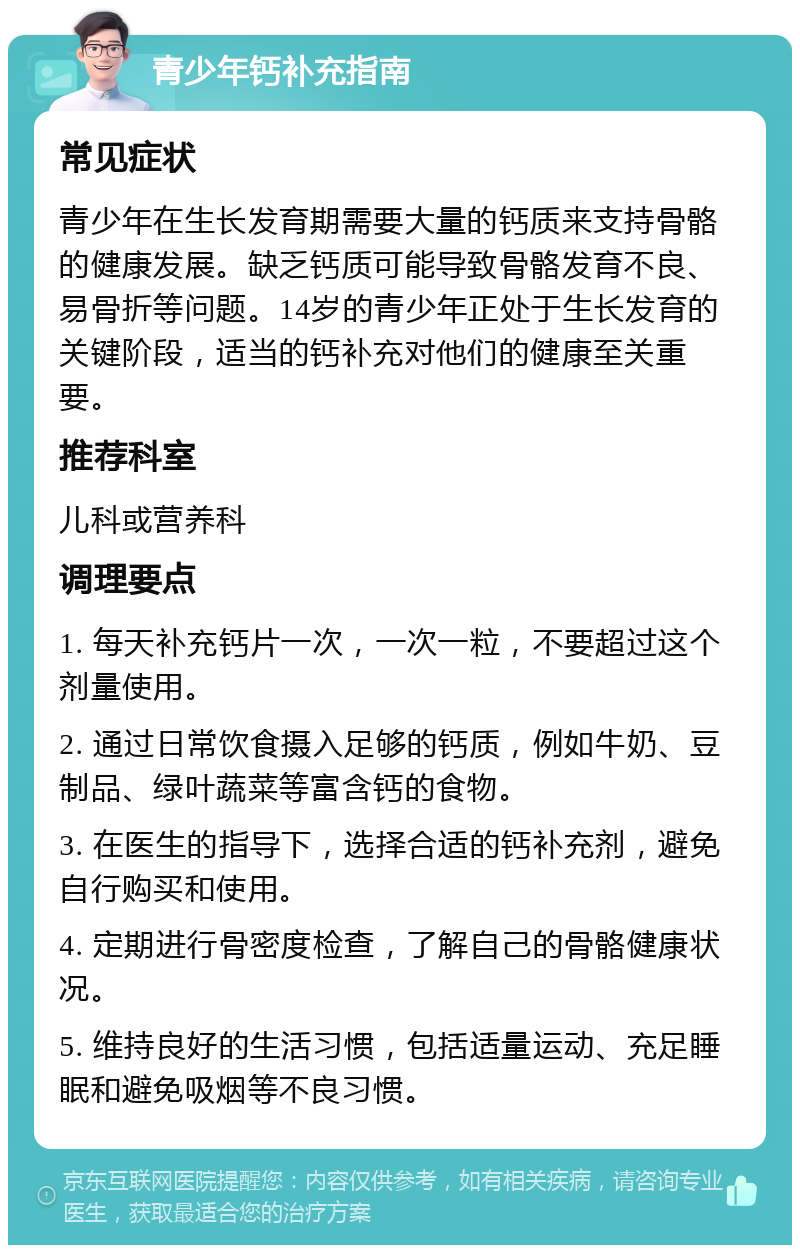 青少年钙补充指南 常见症状 青少年在生长发育期需要大量的钙质来支持骨骼的健康发展。缺乏钙质可能导致骨骼发育不良、易骨折等问题。14岁的青少年正处于生长发育的关键阶段，适当的钙补充对他们的健康至关重要。 推荐科室 儿科或营养科 调理要点 1. 每天补充钙片一次，一次一粒，不要超过这个剂量使用。 2. 通过日常饮食摄入足够的钙质，例如牛奶、豆制品、绿叶蔬菜等富含钙的食物。 3. 在医生的指导下，选择合适的钙补充剂，避免自行购买和使用。 4. 定期进行骨密度检查，了解自己的骨骼健康状况。 5. 维持良好的生活习惯，包括适量运动、充足睡眠和避免吸烟等不良习惯。