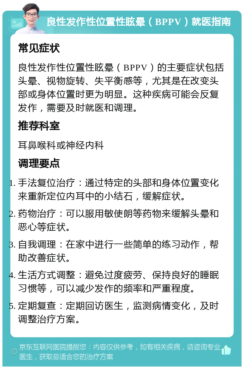 良性发作性位置性眩晕（BPPV）就医指南 常见症状 良性发作性位置性眩晕（BPPV）的主要症状包括头晕、视物旋转、失平衡感等，尤其是在改变头部或身体位置时更为明显。这种疾病可能会反复发作，需要及时就医和调理。 推荐科室 耳鼻喉科或神经内科 调理要点 手法复位治疗：通过特定的头部和身体位置变化来重新定位内耳中的小结石，缓解症状。 药物治疗：可以服用敏使朗等药物来缓解头晕和恶心等症状。 自我调理：在家中进行一些简单的练习动作，帮助改善症状。 生活方式调整：避免过度疲劳、保持良好的睡眠习惯等，可以减少发作的频率和严重程度。 定期复查：定期回访医生，监测病情变化，及时调整治疗方案。