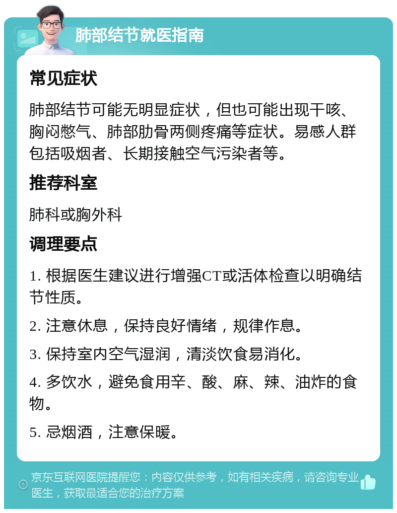 肺部结节就医指南 常见症状 肺部结节可能无明显症状，但也可能出现干咳、胸闷憋气、肺部肋骨两侧疼痛等症状。易感人群包括吸烟者、长期接触空气污染者等。 推荐科室 肺科或胸外科 调理要点 1. 根据医生建议进行增强CT或活体检查以明确结节性质。 2. 注意休息，保持良好情绪，规律作息。 3. 保持室内空气湿润，清淡饮食易消化。 4. 多饮水，避免食用辛、酸、麻、辣、油炸的食物。 5. 忌烟酒，注意保暖。