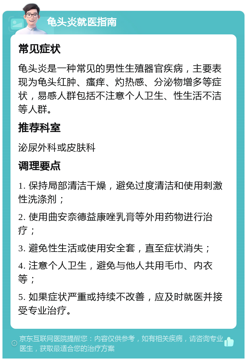 龟头炎就医指南 常见症状 龟头炎是一种常见的男性生殖器官疾病，主要表现为龟头红肿、瘙痒、灼热感、分泌物增多等症状，易感人群包括不注意个人卫生、性生活不洁等人群。 推荐科室 泌尿外科或皮肤科 调理要点 1. 保持局部清洁干燥，避免过度清洁和使用刺激性洗涤剂； 2. 使用曲安奈德益康唑乳膏等外用药物进行治疗； 3. 避免性生活或使用安全套，直至症状消失； 4. 注意个人卫生，避免与他人共用毛巾、内衣等； 5. 如果症状严重或持续不改善，应及时就医并接受专业治疗。