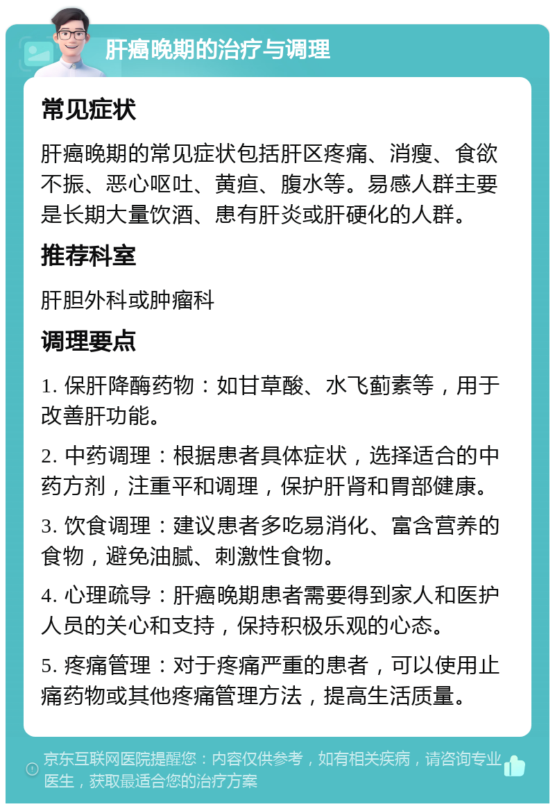 肝癌晚期的治疗与调理 常见症状 肝癌晚期的常见症状包括肝区疼痛、消瘦、食欲不振、恶心呕吐、黄疸、腹水等。易感人群主要是长期大量饮酒、患有肝炎或肝硬化的人群。 推荐科室 肝胆外科或肿瘤科 调理要点 1. 保肝降酶药物：如甘草酸、水飞蓟素等，用于改善肝功能。 2. 中药调理：根据患者具体症状，选择适合的中药方剂，注重平和调理，保护肝肾和胃部健康。 3. 饮食调理：建议患者多吃易消化、富含营养的食物，避免油腻、刺激性食物。 4. 心理疏导：肝癌晚期患者需要得到家人和医护人员的关心和支持，保持积极乐观的心态。 5. 疼痛管理：对于疼痛严重的患者，可以使用止痛药物或其他疼痛管理方法，提高生活质量。