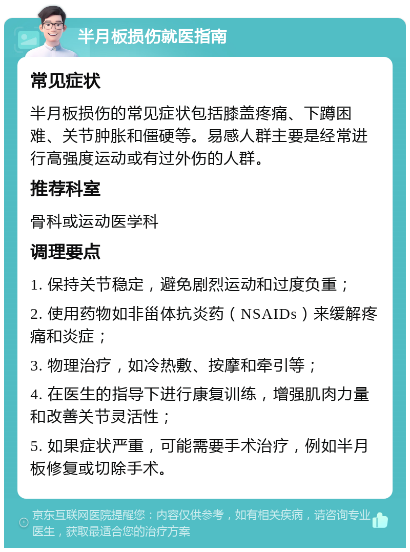 半月板损伤就医指南 常见症状 半月板损伤的常见症状包括膝盖疼痛、下蹲困难、关节肿胀和僵硬等。易感人群主要是经常进行高强度运动或有过外伤的人群。 推荐科室 骨科或运动医学科 调理要点 1. 保持关节稳定，避免剧烈运动和过度负重； 2. 使用药物如非甾体抗炎药（NSAIDs）来缓解疼痛和炎症； 3. 物理治疗，如冷热敷、按摩和牵引等； 4. 在医生的指导下进行康复训练，增强肌肉力量和改善关节灵活性； 5. 如果症状严重，可能需要手术治疗，例如半月板修复或切除手术。