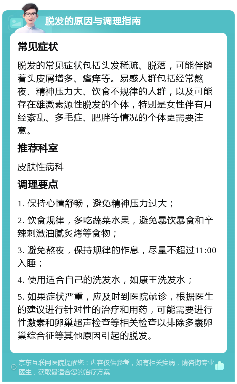 脱发的原因与调理指南 常见症状 脱发的常见症状包括头发稀疏、脱落，可能伴随着头皮屑增多、瘙痒等。易感人群包括经常熬夜、精神压力大、饮食不规律的人群，以及可能存在雄激素源性脱发的个体，特别是女性伴有月经紊乱、多毛症、肥胖等情况的个体更需要注意。 推荐科室 皮肤性病科 调理要点 1. 保持心情舒畅，避免精神压力过大； 2. 饮食规律，多吃蔬菜水果，避免暴饮暴食和辛辣刺激油腻炙烤等食物； 3. 避免熬夜，保持规律的作息，尽量不超过11:00入睡； 4. 使用适合自己的洗发水，如康王洗发水； 5. 如果症状严重，应及时到医院就诊，根据医生的建议进行针对性的治疗和用药，可能需要进行性激素和卵巢超声检查等相关检查以排除多囊卵巢综合征等其他原因引起的脱发。