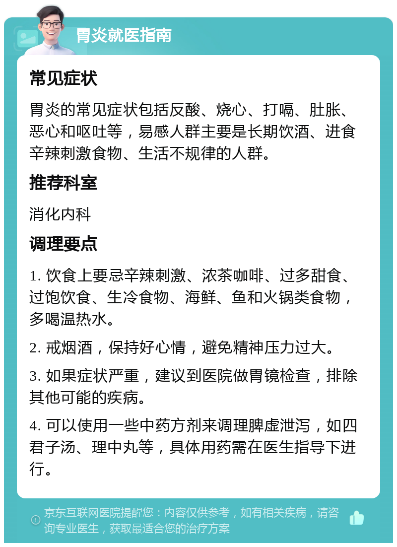 胃炎就医指南 常见症状 胃炎的常见症状包括反酸、烧心、打嗝、肚胀、恶心和呕吐等，易感人群主要是长期饮酒、进食辛辣刺激食物、生活不规律的人群。 推荐科室 消化内科 调理要点 1. 饮食上要忌辛辣刺激、浓茶咖啡、过多甜食、过饱饮食、生冷食物、海鲜、鱼和火锅类食物，多喝温热水。 2. 戒烟酒，保持好心情，避免精神压力过大。 3. 如果症状严重，建议到医院做胃镜检查，排除其他可能的疾病。 4. 可以使用一些中药方剂来调理脾虚泄泻，如四君子汤、理中丸等，具体用药需在医生指导下进行。