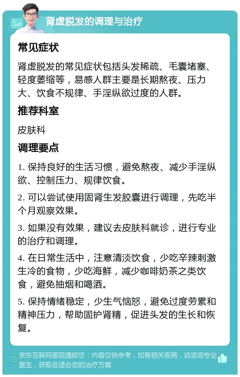 肾虚脱发的调理与治疗 常见症状 肾虚脱发的常见症状包括头发稀疏、毛囊堵塞、轻度萎缩等，易感人群主要是长期熬夜、压力大、饮食不规律、手淫纵欲过度的人群。 推荐科室 皮肤科 调理要点 1. 保持良好的生活习惯，避免熬夜、减少手淫纵欲、控制压力、规律饮食。 2. 可以尝试使用固肾生发胶囊进行调理，先吃半个月观察效果。 3. 如果没有效果，建议去皮肤科就诊，进行专业的治疗和调理。 4. 在日常生活中，注意清淡饮食，少吃辛辣刺激生冷的食物，少吃海鲜，减少咖啡奶茶之类饮食，避免抽烟和喝酒。 5. 保持情绪稳定，少生气恼怒，避免过度劳累和精神压力，帮助固护肾精，促进头发的生长和恢复。