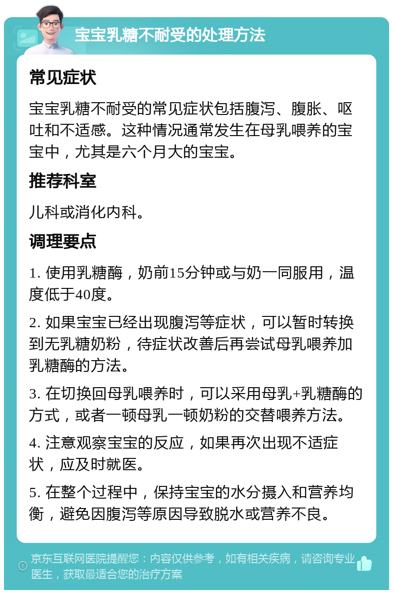 宝宝乳糖不耐受的处理方法 常见症状 宝宝乳糖不耐受的常见症状包括腹泻、腹胀、呕吐和不适感。这种情况通常发生在母乳喂养的宝宝中，尤其是六个月大的宝宝。 推荐科室 儿科或消化内科。 调理要点 1. 使用乳糖酶，奶前15分钟或与奶一同服用，温度低于40度。 2. 如果宝宝已经出现腹泻等症状，可以暂时转换到无乳糖奶粉，待症状改善后再尝试母乳喂养加乳糖酶的方法。 3. 在切换回母乳喂养时，可以采用母乳+乳糖酶的方式，或者一顿母乳一顿奶粉的交替喂养方法。 4. 注意观察宝宝的反应，如果再次出现不适症状，应及时就医。 5. 在整个过程中，保持宝宝的水分摄入和营养均衡，避免因腹泻等原因导致脱水或营养不良。