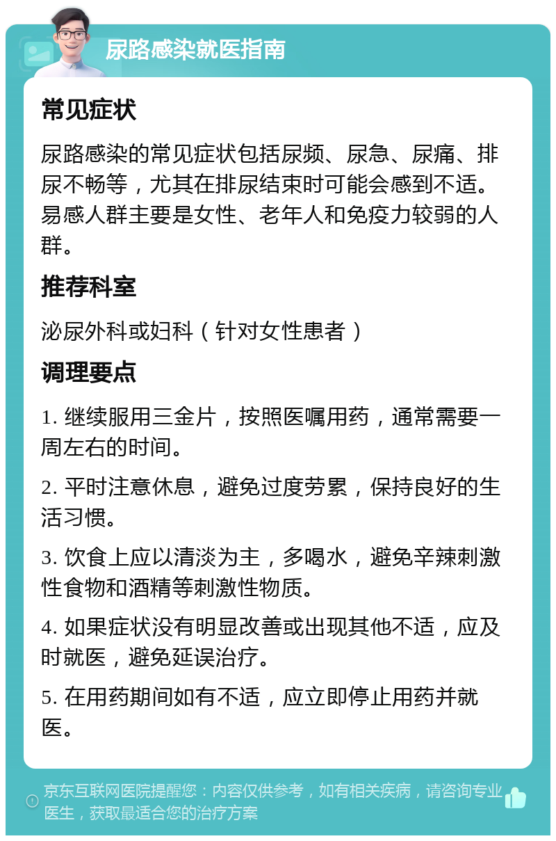 尿路感染就医指南 常见症状 尿路感染的常见症状包括尿频、尿急、尿痛、排尿不畅等，尤其在排尿结束时可能会感到不适。易感人群主要是女性、老年人和免疫力较弱的人群。 推荐科室 泌尿外科或妇科（针对女性患者） 调理要点 1. 继续服用三金片，按照医嘱用药，通常需要一周左右的时间。 2. 平时注意休息，避免过度劳累，保持良好的生活习惯。 3. 饮食上应以清淡为主，多喝水，避免辛辣刺激性食物和酒精等刺激性物质。 4. 如果症状没有明显改善或出现其他不适，应及时就医，避免延误治疗。 5. 在用药期间如有不适，应立即停止用药并就医。